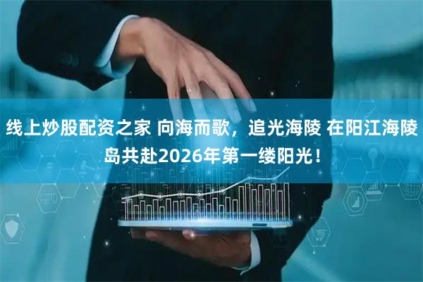 线上炒股配资之家 向海而歌，追光海陵 在阳江海陵岛共赴2026年第一缕阳光！
