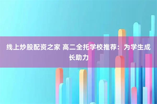 线上炒股配资之家 高二全托学校推荐：为学生成长助力