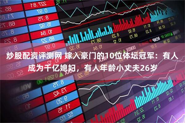 炒股配资评测网 嫁入豪门的10位体坛冠军：有人成为千亿媳妇，有人年龄小丈夫26岁