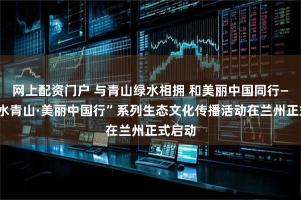 网上配资门户 与青山绿水相拥 和美丽中国同行——“绿水青山·美丽中国行”系列生态文化传播活动在兰州正式启动