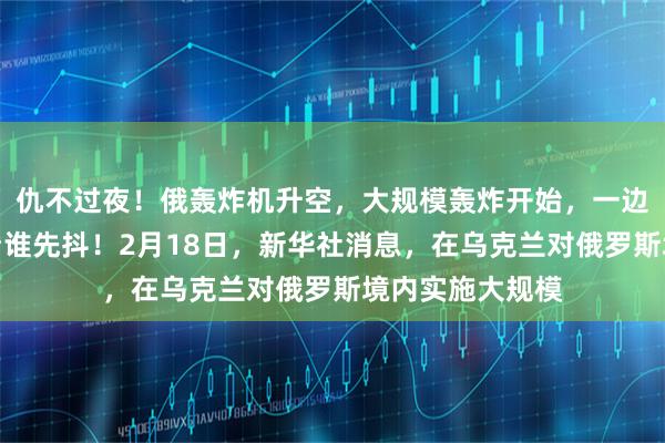 仇不过夜！俄轰炸机升空，大规模轰炸开始，一边谈一边打，就看谁先抖！2月18日，新华社消息，在乌克兰对俄罗斯境内实施大规模