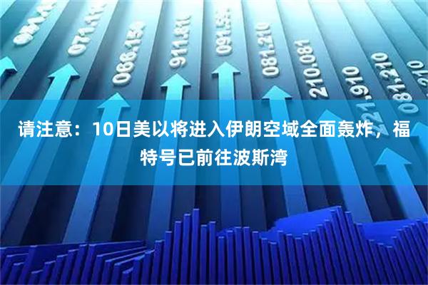 请注意：10日美以将进入伊朗空域全面轰炸，福特号已前往波斯湾