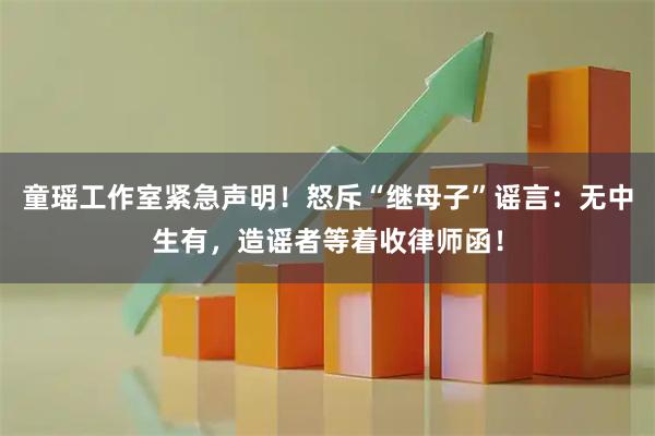 童瑶工作室紧急声明!怒斥“继母子”谣言:无中生有,造谣者等着收律师函!