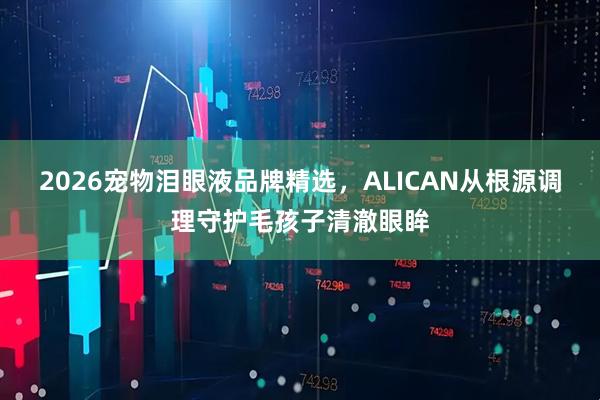 2026宠物泪眼液品牌精选，ALICAN从根源调理守护毛孩子清澈眼眸
