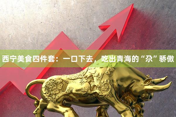 西宁美食四件套：一口下去，吃出青海的“尕”骄傲