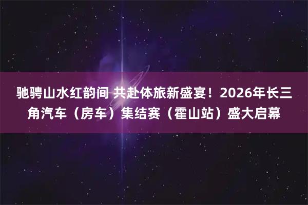 驰骋山水红韵间 共赴体旅新盛宴！2026年长三角汽车（房车）集结赛（霍山站）盛大启幕