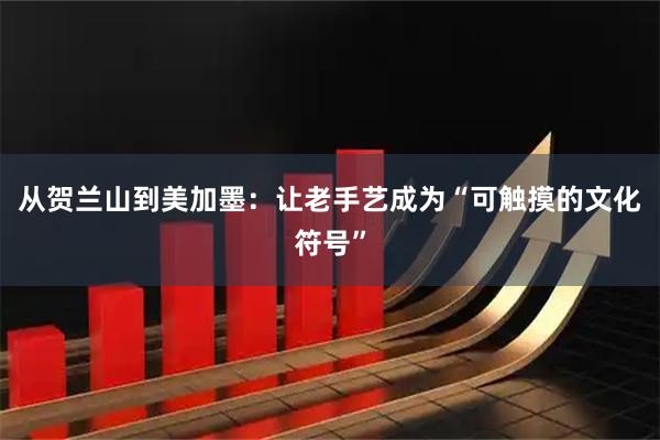 从贺兰山到美加墨：让老手艺成为“可触摸的文化符号”