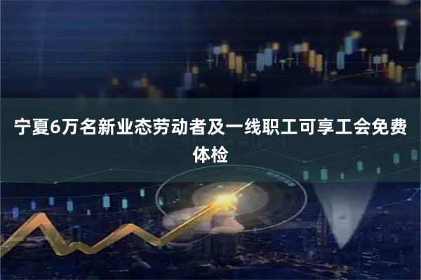 宁夏6万名新业态劳动者及一线职工可享工会免费体检