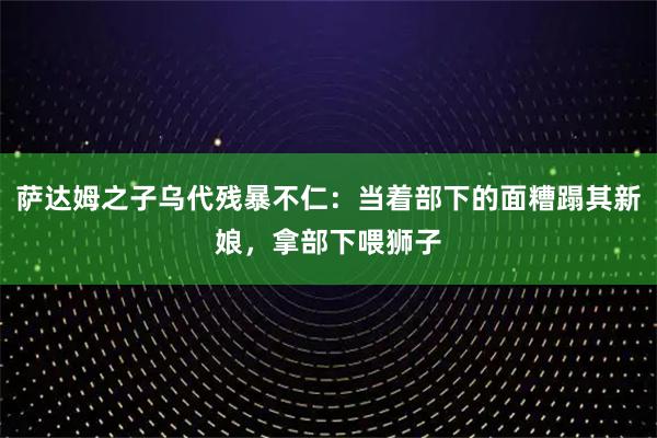 萨达姆之子乌代残暴不仁：当着部下的面糟蹋其新娘，拿部下喂狮子